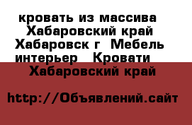 кровать из массива - Хабаровский край, Хабаровск г. Мебель, интерьер » Кровати   . Хабаровский край